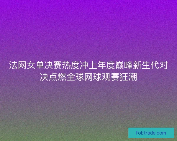 法网女单决赛热度冲上年度巅峰新生代对决点燃全球网球观赛狂潮