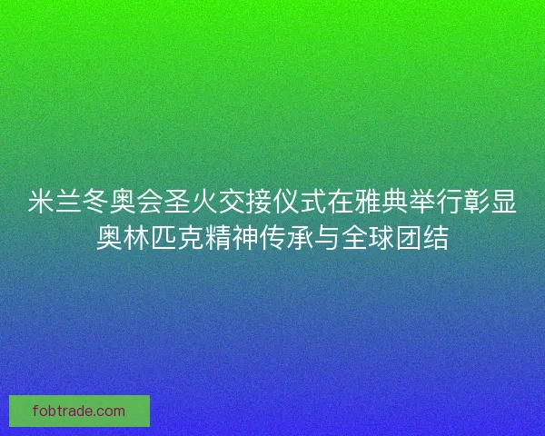 米兰冬奥会圣火交接仪式在雅典举行彰显奥林匹克精神传承与全球团结