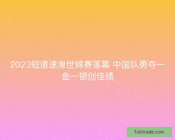2023短道速滑世锦赛落幕 中国队勇夺一金一银创佳绩