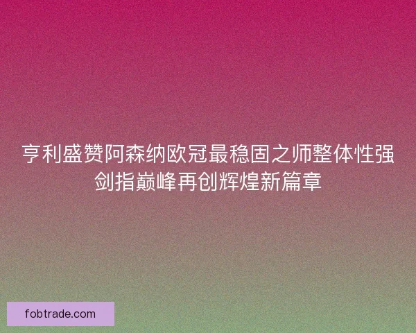 亨利盛赞阿森纳欧冠最稳固之师整体性强剑指巅峰再创辉煌新篇章